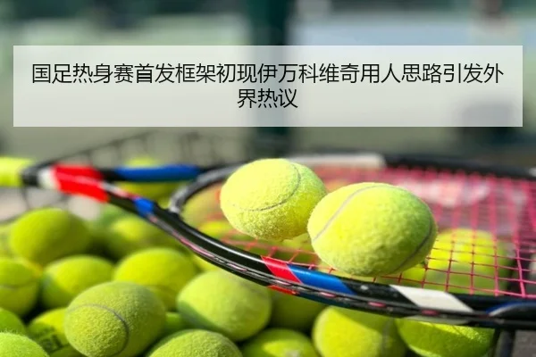 国足热身赛首发框架初现伊万科维奇用人思路引发外界热议