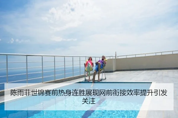 陈雨菲世锦赛前热身连胜展现网前衔接效率提升引发关注