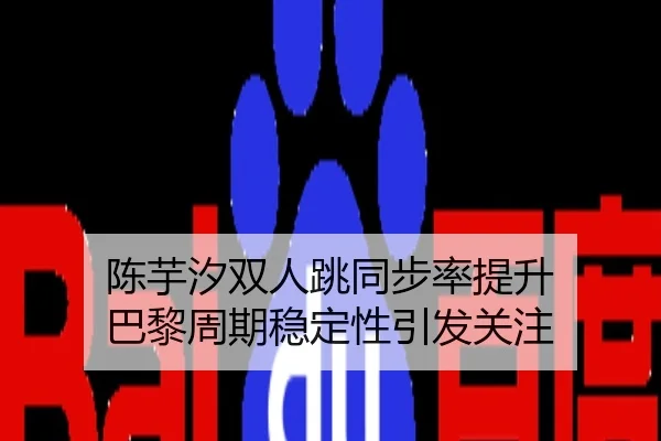 陈芋汐双人跳同步率提升 巴黎周期稳定性引发关注
