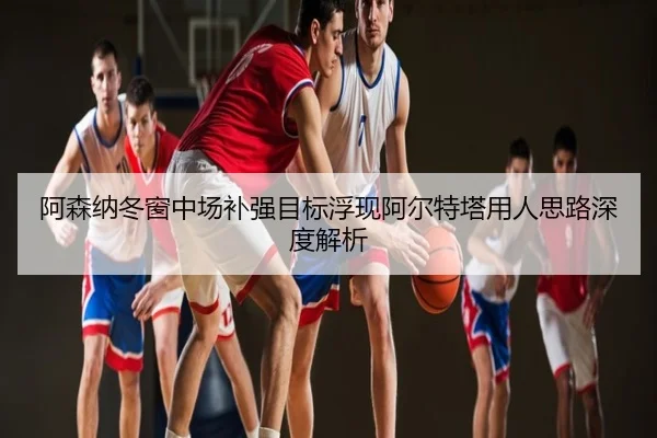 阿森纳冬窗中场补强目标浮现阿尔特塔用人思路深度解析