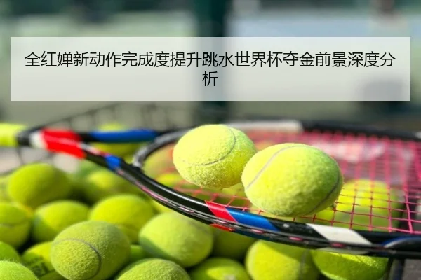 全红婵新动作完成度提升跳水世界杯夺金前景深度分析